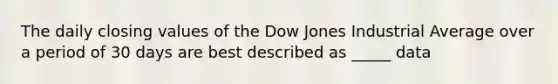 The daily closing values of the Dow Jones Industrial Average over a period of 30 days are best described as _____ data