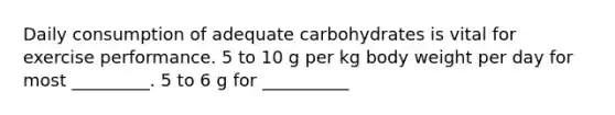 Daily consumption of adequate carbohydrates is vital for exercise performance. 5 to 10 g per kg body weight per day for most _________. 5 to 6 g for __________