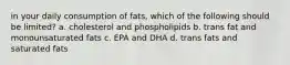 in your daily consumption of fats, which of the following should be limited? a. cholesterol and phospholipids b. trans fat and monounsaturated fats c. EPA and DHA d. trans fats and saturated fats