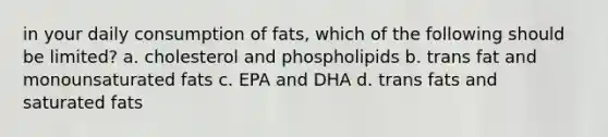 in your daily consumption of fats, which of the following should be limited? a. cholesterol and phospholipids b. trans fat and monounsaturated fats c. EPA and DHA d. trans fats and saturated fats