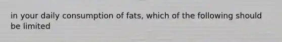 in your daily consumption of fats, which of the following should be limited