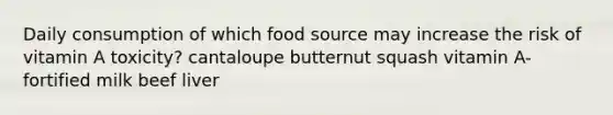 Daily consumption of which food source may increase the risk of vitamin A toxicity? cantaloupe butternut squash vitamin A-fortified milk beef liver