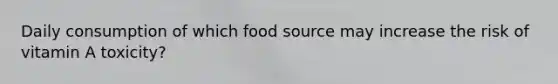 Daily consumption of which food source may increase the risk of vitamin A toxicity?