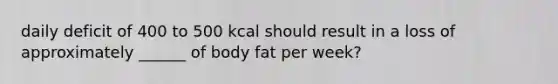 daily deficit of 400 to 500 kcal should result in a loss of approximately ______ of body fat per week?