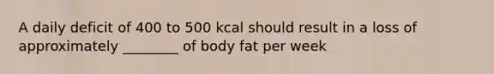 A daily deficit of 400 to 500 kcal should result in a loss of approximately ________ of body fat per week