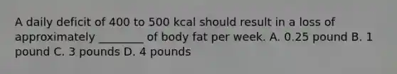 A daily deficit of 400 to 500 kcal should result in a loss of approximately ________ of body fat per week. A. 0.25 pound B. 1 pound C. 3 pounds D. 4 pounds