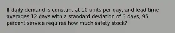 If daily demand is constant at 10 units per day, and lead time averages 12 days with a standard deviation of 3 days, 95 percent service requires how much safety stock?