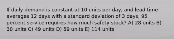 If daily demand is constant at 10 units per day, and lead time averages 12 days with a standard deviation of 3 days, 95 percent service requires how much safety stock? A) 28 units B) 30 units C) 49 units D) 59 units E) 114 units