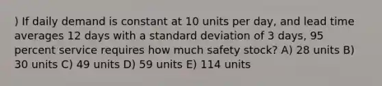 ) If daily demand is constant at 10 units per day, and lead time averages 12 days with a standard deviation of 3 days, 95 percent service requires how much safety stock? A) 28 units B) 30 units C) 49 units D) 59 units E) 114 units