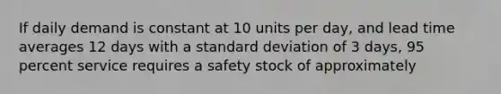 If daily demand is constant at 10 units per day, and lead time averages 12 days with a standard deviation of 3 days, 95 percent service requires a safety stock of approximately