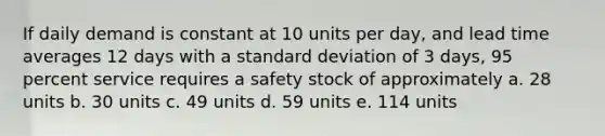 If daily demand is constant at 10 units per day, and lead time averages 12 days with a <a href='https://www.questionai.com/knowledge/kqGUr1Cldy-standard-deviation' class='anchor-knowledge'>standard deviation</a> of 3 days, 95 percent service requires a safety stock of approximately a. 28 units b. 30 units c. 49 units d. 59 units e. 114 units