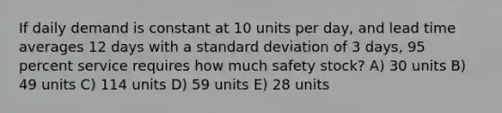 If daily demand is constant at 10 units per​ day, and lead time averages 12 days with a standard deviation of 3​ days, 95 percent service requires how much safety​ stock? A) 30 units B) 49 units C) 114 units D) 59 units E) 28 units