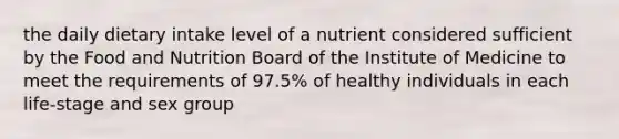 the daily dietary intake level of a nutrient considered sufficient by the Food and Nutrition Board of the Institute of Medicine to meet the requirements of 97.5% of healthy individuals in each life-stage and sex group