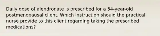 Daily dose of alendronate is prescribed for a 54-year-old postmenopausal client. Which instruction should the practical nurse provide to this client regarding taking the prescribed medications?