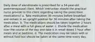 Daily dose of alendronate is prescribed for a 54-year-old postmenopausal client. Which instruction should the practical nurse provide to this client regarding taking the prescribed medications? a. Take medication 30 minutes before breakfast and remain in an upright position for 30 minutes after taking the medication. b. The medications should be taken together 2 hours after a meal with a full glass of water. c. Divide the medication over the course of the day and take it in small doses 1 hour after meals and at bedtime. d. The medication may be taken with or without food but should be taken at the same time every day.