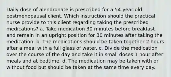 Daily dose of alendronate is prescribed for a 54-year-old postmenopausal client. Which instruction should the practical nurse provide to this client regarding taking the prescribed medications? a. Take medication 30 minutes before breakfast and remain in an upright position for 30 minutes after taking the medication. b. The medications should be taken together 2 hours after a meal with a full glass of water. c. Divide the medication over the course of the day and take it in small doses 1 hour after meals and at bedtime. d. The medication may be taken with or without food but should be taken at the same time every day.