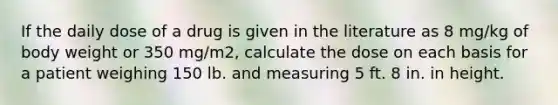 If the daily dose of a drug is given in the literature as 8 mg/kg of body weight or 350 mg/m2, calculate the dose on each basis for a patient weighing 150 lb. and measuring 5 ft. 8 in. in height.