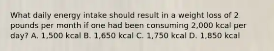 What daily energy intake should result in a weight loss of 2 pounds per month if one had been consuming 2,000 kcal per day? A. 1,500 kcal B. 1,650 kcal C. 1,750 kcal D. 1,850 kcal