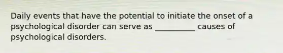 Daily events that have the potential to initiate the onset of a psychological disorder can serve as __________ causes of psychological disorders.