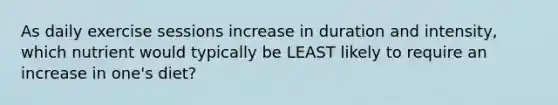 As daily exercise sessions increase in duration and intensity, which nutrient would typically be LEAST likely to require an increase in one's diet?