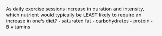 As daily exercise sessions increase in duration and intensity, which nutrient would typically be LEAST likely to require an increase in one's diet? - saturated fat - carbohydrates - protein - B vitamins