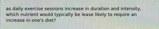 as daily exercise sessions increase in duration and intensity, which nutrient would typically be lease likely to require an increase in one's diet?