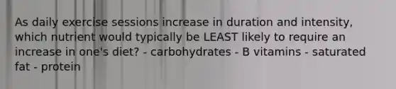 As daily exercise sessions increase in duration and intensity, which nutrient would typically be LEAST likely to require an increase in one's diet? - carbohydrates - B vitamins - saturated fat - protein