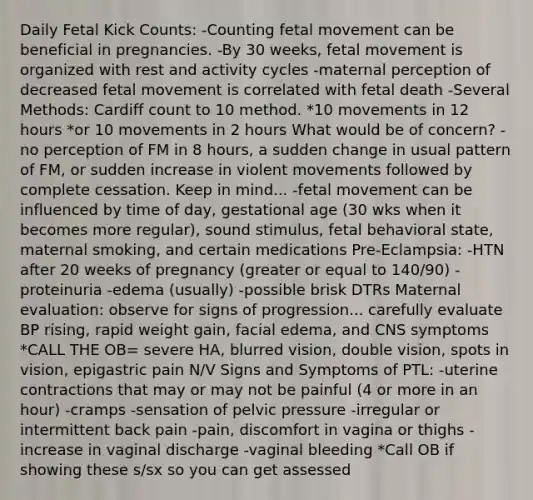 Daily Fetal Kick Counts: -Counting fetal movement can be beneficial in pregnancies. -By 30 weeks, fetal movement is organized with rest and activity cycles -maternal perception of decreased fetal movement is correlated with fetal death -Several Methods: Cardiff count to 10 method. *10 movements in 12 hours *or 10 movements in 2 hours What would be of concern? -no perception of FM in 8 hours, a sudden change in usual pattern of FM, or sudden increase in violent movements followed by complete cessation. Keep in mind... -fetal movement can be influenced by time of day, gestational age (30 wks when it becomes more regular), sound stimulus, fetal behavioral state, maternal smoking, and certain medications Pre-Eclampsia: -HTN after 20 weeks of pregnancy (greater or equal to 140/90) -proteinuria -edema (usually) -possible brisk DTRs Maternal evaluation: observe for signs of progression... carefully evaluate BP rising, rapid weight gain, facial edema, and CNS symptoms *CALL THE OB= severe HA, blurred vision, double vision, spots in vision, epigastric pain N/V Signs and Symptoms of PTL: -uterine contractions that may or may not be painful (4 or more in an hour) -cramps -sensation of pelvic pressure -irregular or intermittent back pain -pain, discomfort in vagina or thighs -increase in vaginal discharge -vaginal bleeding *Call OB if showing these s/sx so you can get assessed