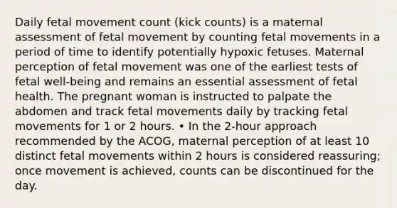 Daily fetal movement count (kick counts) is a maternal assessment of fetal movement by counting fetal movements in a period of time to identify potentially hypoxic fetuses. Maternal perception of fetal movement was one of the earliest tests of fetal well-being and remains an essential assessment of fetal health. The pregnant woman is instructed to palpate the abdomen and track fetal movements daily by tracking fetal movements for 1 or 2 hours. • In the 2-hour approach recommended by the ACOG, maternal perception of at least 10 distinct fetal movements within 2 hours is considered reassuring; once movement is achieved, counts can be discontinued for the day.