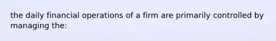 the daily financial operations of a firm are primarily controlled by managing the: