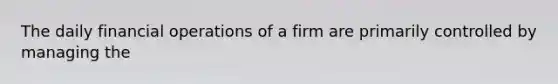 The daily financial operations of a firm are primarily controlled by managing the