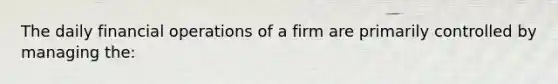 The daily financial operations of a firm are primarily controlled by managing the: