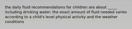 the daily fluid recommendations for children are about _____ including drinking water; the exact amount of fluid needed varies according to a child's level physical activity and the weather conditions