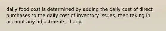 daily food cost is determined by adding the daily cost of direct purchases to the daily cost of inventory issues, then taking in account any adjustments, if any.