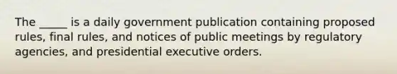 The _____ is a daily government publication containing proposed rules, final rules, and notices of public meetings by regulatory agencies, and presidential executive orders.