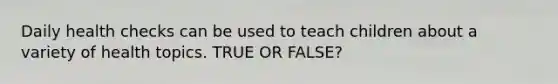 Daily health checks can be used to teach children about a variety of health topics. TRUE OR FALSE?