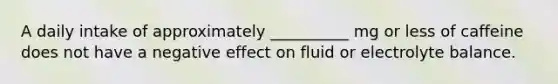 A daily intake of approximately __________ mg or less of caffeine does not have a negative effect on fluid or electrolyte balance.