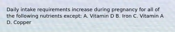 Daily intake requirements increase during pregnancy for all of the following nutrients except: A. Vitamin D B. Iron C. Vitamin A D. Copper