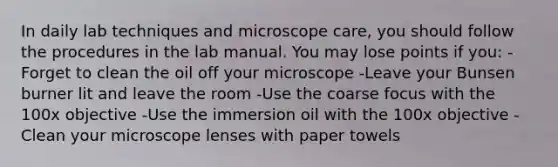 In daily lab techniques and microscope care, you should follow the procedures in the lab manual. You may lose points if you: -Forget to clean the oil off your microscope -Leave your Bunsen burner lit and leave the room -Use the coarse focus with the 100x objective -Use the immersion oil with the 100x objective -Clean your microscope lenses with paper towels