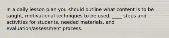 In a daily lesson plan you should outline what content is to be taught, motivational techniques to be used, ____ steps and activities for students, needed materials, and evaluation/assessment process.