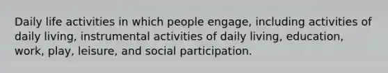 Daily life activities in which people engage, including activities of daily living, instrumental activities of daily living, education, work, play, leisure, and social participation.