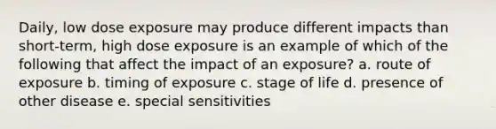 Daily, low dose exposure may produce different impacts than short-term, high dose exposure is an example of which of the following that affect the impact of an exposure? a. route of exposure b. timing of exposure c. stage of life d. presence of other disease e. special sensitivities