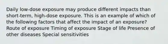 Daily low-dose exposure may produce different impacts than short-term, high-dose exposure. This is an example of which of the following factors that affect the impact of an exposure? Route of exposure Timing of exposure Stage of life Presence of other diseases Special sensitivities