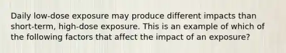 Daily low-dose exposure may produce different impacts than short-term, high-dose exposure. This is an example of which of the following factors that affect the impact of an exposure?