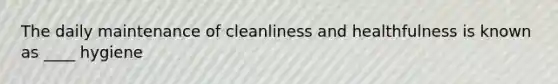 The daily maintenance of cleanliness and healthfulness is known as ____ hygiene