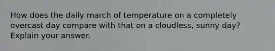 How does the daily march of temperature on a completely overcast day compare with that on a cloudless, sunny day? Explain your answer.