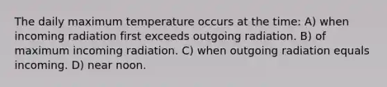 The daily maximum temperature occurs at the time: A) when incoming radiation first exceeds outgoing radiation. B) of maximum incoming radiation. C) when outgoing radiation equals incoming. D) near noon.