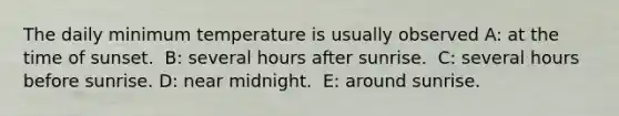 The daily minimum temperature is usually observed A: ​at the time of sunset. ​ B: several hours after sunrise. ​ C: several hours before sunrise. D: ​near midnight. ​ E: around sunrise.