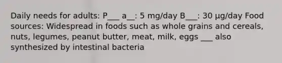 Daily needs for adults: P___ a__: 5 mg/day B___: 30 µg/day Food sources: Widespread in foods such as whole grains and cereals, nuts, legumes, peanut butter, meat, milk, eggs ___ also synthesized by intestinal bacteria