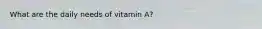 What are the daily needs of vitamin A?